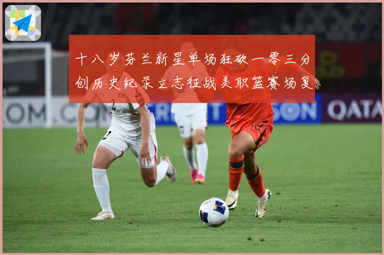 十八岁芬兰新星单场狂砍一零三分创历史纪录立志征战美职篮赛场复盘-深度解析