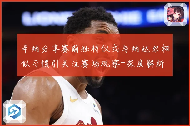 辛纳分享赛前独特仪式与纳达尔相似习惯引关注赛场观察-深度解析