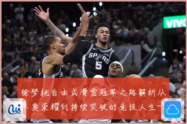 徐梦桃自由式滑雪冠军之路解析从冬奥荣耀到持续突破的竞技人生-深度解析