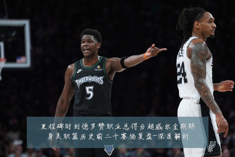 里程碑时刻德罗赞职业总得分超威尔金斯跻身美职篮历史前二十赛场复盘-深度解析